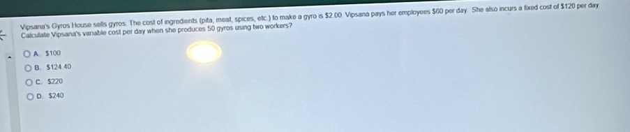 Vipsana's Gyros House sells gyros. The cost of ingredients (pita, meat, spices, etc.) to make a gyro is $2.00. Vipsana pays her employees $60 per day. She also incurs a fixed cost of $120 per day
Calculate Vipsana's variable cost per day when she produces 50 gyros using two workers?
A S100
B. $124 40
C. $220
D. $240