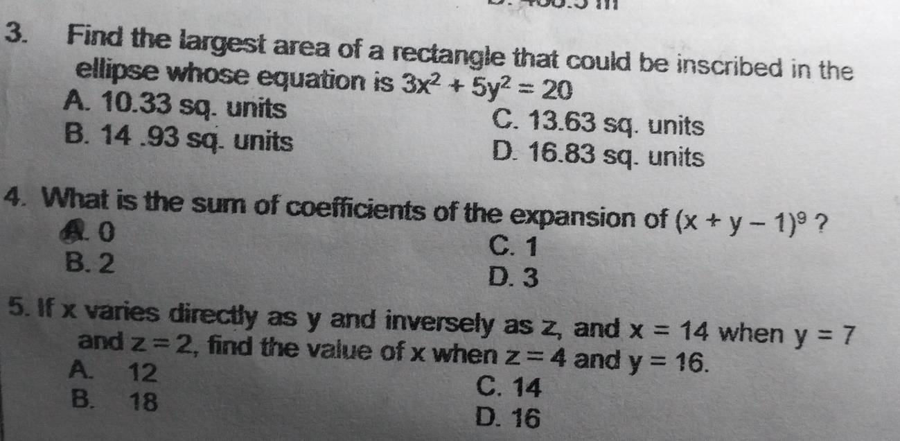 Find the largest area of a rectangle that could be inscribed in the
ellipse whose equation is 3x^2+5y^2=20
A. 10.33 sq. units C. 13.63 sq. units
B. 14 .93 sq. units D. 16.83 sq. units
4. What is the sum of coefficients of the expansion of (x+y-1)^9 ?
4. 0
C. 1
B. 2
D. 3
5. If x varies directly as y and inversely as Z_2 and x=14 when y=7
and z=2 , find the value of x when z=4 and y=16.
A. 12
B. 18
C. 14
D. 16