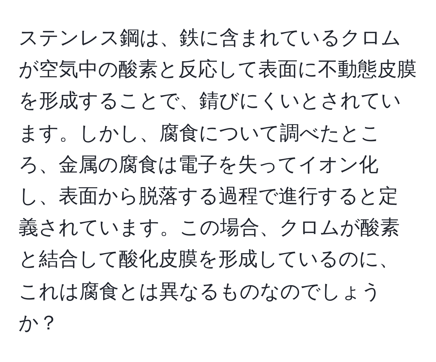 ステンレス鋼は、鉄に含まれているクロムが空気中の酸素と反応して表面に不動態皮膜を形成することで、錆びにくいとされています。しかし、腐食について調べたところ、金属の腐食は電子を失ってイオン化し、表面から脱落する過程で進行すると定義されています。この場合、クロムが酸素と結合して酸化皮膜を形成しているのに、これは腐食とは異なるものなのでしょうか？