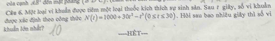 của cạnh AB đên mật phang (a) 
Câu 6. Một loại vi khuẩn được tiêm một loại thuốc kích thích sự sinh sản. Sau # giây, số vi khuẩn 
được xác định theo công thức N(t)=1000+30t^2-t^3(0≤ t≤ 30). Hỏi sau bao nhiêu giây thì số vi 
khuẩn lớn nhất? 
===-HÉT===