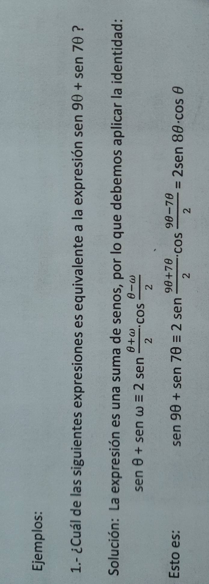 Ejemplos: 
1.- ¿Cuál de las siguientes expresiones es equivalente a la expresión sen 9θ +sen 7θ ? 
Solución: La expresión es una suma de senos, por lo que debemos aplicar la identidad:
sen θ +sen omega equiv 2sen  (θ +omega )/2 · cos  (θ -omega )/2 
Esto es:
sen 9θ +sen 7θ equiv 2sen  (9θ +7θ )/2 · cos  (9θ -7θ )/2 =2sen 8θ · cos θ