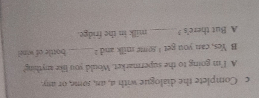 Complete the dialogue with a, an, some, or any. 
A I'm going to the supermarket. Would you like anything? 
B Yes, can you get I some milk and ?_ bottle of wine 
A But there's 3 _ milk in the fridge.