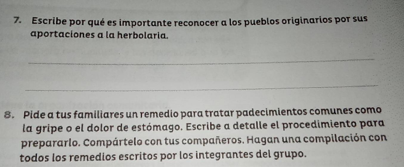 Escribe por qué es importante reconocer a los pueblos originarios por sus 
aportaciones a la herbolaria. 
_ 
_ 
8. Pide a tus familiares un remedio para tratar padecimientos comunes como 
la gripe o el dolor de estómago. Escribe a detalle el procedimiento para 
prepararlo. Compártelo con tus compañeros. Hagan una compilación con 
todos los remedios escritos por los integrantes del grupo.