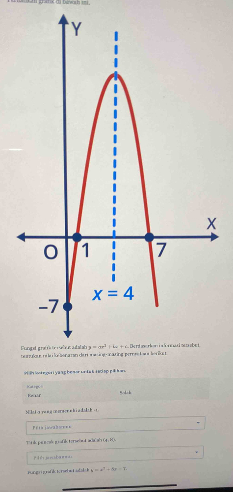 ukan grank di bawah ını.
Pilih kategori yang benar untuk setiap pilihan.
Kategor
Benar Salah
Nilai a yang memenuhi adalah -1.
Pilih jawabanmu
Titik puncak grafik tersebut adalah (4,8).
Pilih jawabanmu
Fungsi grafik tersebut adalah y=x^2+8x-7