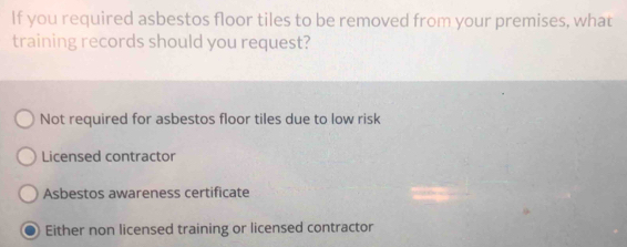 If you required asbestos floor tiles to be removed from your premises, what
training records should you request?
Not required for asbestos floor tiles due to low risk
Licensed contractor
Asbestos awareness certificate
Either non licensed training or licensed contractor