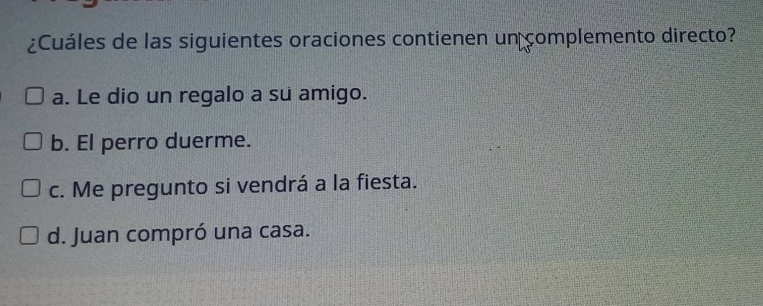 ¿Cuáles de las siguientes oraciones contienen un complemento directo?
a. Le dio un regalo a su amigo.
b. El perro duerme.
c. Me pregunto si vendrá a la fiesta.
d. Juan compró una casa.