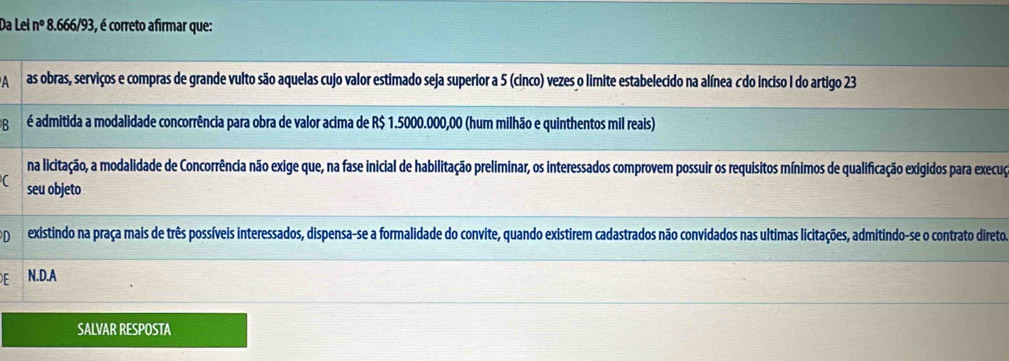 Da Le n° 8.666/93, é correto afirmar que:
A as obras, serviços e compras de grande vulto são aquelas cujo valor estimado seja superior a 5 (cinco) vezes o limite estabelecido na alínea c do inciso I do artigo 23
B é admitida a modalidade concorrência para obra de valor acima de R$ 1.5000.000,00 (hum milhão e quinthentos mil reais)
na licitação, a modalidade de Concorrência não exige que, na fase inicial de habilitação preliminar, os interessados comprovem possuir os requisitos mínimos de qualificação exigidos para execuço
seu objeto
D existindo na praça mais de três possíveis interessados, dispensa-se a formalidade do convite, quando existirem cadastrados não convidados nas ultimas licitações, admitindo-se o contrato direto
N.D.A
SALVAR RESPOSTA