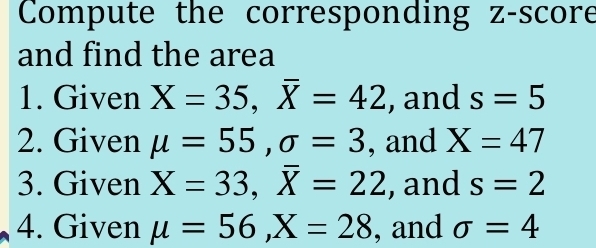 Compute the corresponding z-score 
and find the area 
1. Given X=35, overline X=42 , and s=5
2. Given mu =55, sigma =3 , and X=47
3. Given X=33, overline X=22 , and s=2
4. Given mu =56, X=28 , and sigma =4