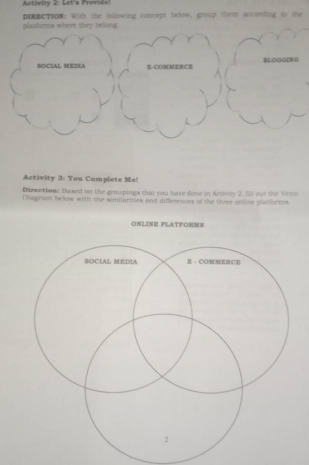 Activity 2: Let's Provide! 
DIRECTION: With the following concept below, group them according to the 
platforms where they belong. 
1 
BLOGGING 
SOCIAL MEDIA E-COMMERCE 
Activity 3: You Complete Me! 
Direction: Based on the groupings that you have done in Activity 2, fill out the Venn 
Diagram below with the similarities and differences of the three online platforms.