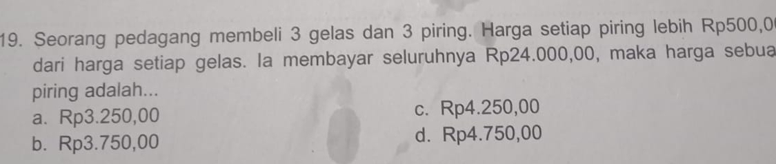 Seorang pedagang membeli 3 gelas dan 3 piring. Harga setiap piring lebih Rp500,0
dari harga setiap gelas. la membayar seluruhnya Rp24.000,00, maka harga sebua
piring adalah...
a. Rp3.250,00 c. Rp4.250,00
b. Rp3.750,00 d. Rp4.750,00