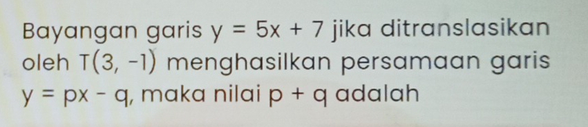 Bayangan garis y=5x+7 jika ditranslasikan 
oleh T(3,-1) menghasilkan persamaan garis
y=px-q , maka nilai p+q adalah