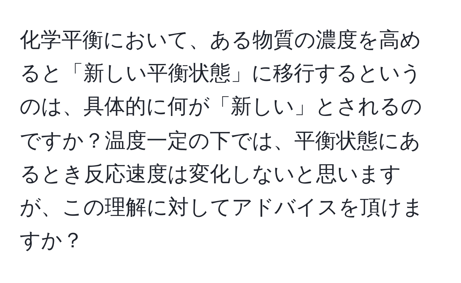 化学平衡において、ある物質の濃度を高めると「新しい平衡状態」に移行するというのは、具体的に何が「新しい」とされるのですか？温度一定の下では、平衡状態にあるとき反応速度は変化しないと思いますが、この理解に対してアドバイスを頂けますか？