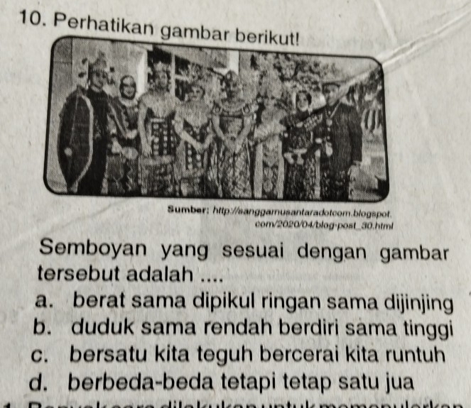 Perhatikan ga
Sumber: http://sanggamusantaradotcom.blogspot.
com/2020/04/blog-post_30.html
Semboyan yang sesuai dengan gambar
tersebut adalah ....
a. berat sama dipikul ringan sama dijinjing
b. duduk sama rendah berdiri sama tinggi
c. bersatu kita teguh bercerai kita runtuh
d. berbeda-beda tetapi tetap satu jua