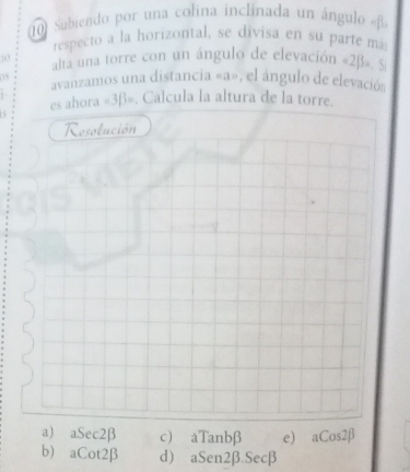 Subiendo por una colina inclinada un ángulo « β.
respecto a la horizontal, se divisa en su parte má
10 alta una torre con un ángulo de elevación « 2β». S
05 avanzamos una distancia « a», el ángulo de elevació
es ahora « 3β». Calcula la altura de la torre.
Resolución
a) aSec2β c) aTanbβ e) aCos2β
b) aCot2β d) aSen2β. Secβ