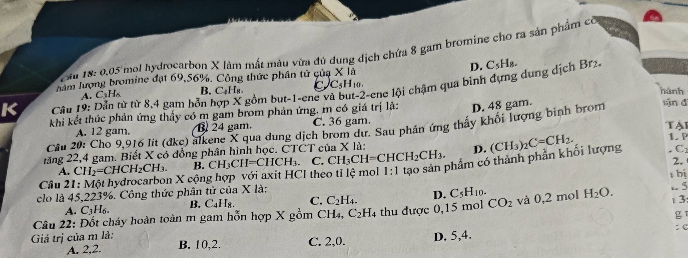 Cầu 18: 0,05 mol hydrocarbon X làm mất màu vừa đủ dung dịch chứa 8 gam bromine cho ra sản phẩm có
làm lượng bromine đạt 69,56%. Công thức phân tử của X là D. C_5H_8.
C C_5H 10.
K  Câu 19: Dẫn từ từ 8,4 gam hỗn hợp X gồm but-1-ene và t-2-ene lội chậm qua bình đựng dung dịch Br2,
A. C_3H_6.
B. C₄H₈. hành
khi kết thúc phản ứng thấy có m gam brom phản ứng. m có giá trị là:
D. 48 gam.
lận đ
C. 36 gam.
A. 12 gam. B 24 gam. Tậi
Câu 20: Cho 9,916 lit (đkc) alkene X qua dung dịch brom dư. Sau phản ứng thấy khối lượng bình brom
tăng 22,4 gam. Biết X có đồng phân hình học. CTCT của X là:
A. CH_2=CHCH_2CH_3. B. CH_3CH=CHCH_3. C. CH₃CH I=CHCH_2CH_3. D. (CH_3)_2C=CH_2.
1. P
2.
Câu 21: Một hydrocarbon X cộng hợp với axit HCl theo tỉ lệ mol 1:1 tạo sản phẩm có thành phần khối lượng
C
1 bị
clo là 45,223%. Công thức phân tử của X là:
C. C_2H_4.
D. C_5H_10.
A. C_3H_6.
B. C_4H_8.. 5
Câu 22: Đốt cháy hoàn toàn m gam hỗn hợp X gồm CH_4,C_2H_4 thu được 0,15 mol CO_2 và 0,2 mol H_2O. 3:
gr
: C
Giá trị của m là: D. 5,4.
A. 2,2.
B. 10,2. C. 2,0.