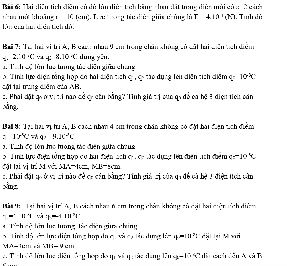 Hai điện tích điểm có độ lớn điện tích bằng nhau đặt trong điện môi có varepsilon =2 cách
nhau một khoảng r=10(cm). Lực tương tác điện giữa chúng là F=4.10^(-4)(N).  Tính độ
lớn của hai điện tích đó.
Bài 7: Tại hai vị trí A, B cách nhau 9 cm trong chân không có đặt hai điện tích điểm
q_1=2.10^(-8)C và q_2=8.10^(-8)C đứng yên.
a. Tính độ lớn lực tương tác điện giữa chúng
b. Tính lực điện tổng hợp do hai điện tích q_1,q_2 tác dụng lên điện tích điểm q_0=10^(-8)C
đặt tại trung điểm của AB.
c. Phải đặt qo ở vị trí nào để qo cân bằng? Tính giá trị của qo để cả hệ 3 điện tích cân
bằng.
Bài 8: Tại hai vị trí A, B cách nhau 4 cm trong chân không có đặt hai điện tích điểm
q_1=10^(-8)C và q_2=-9.10^(-8)C
a. Tính độ lớn lực tương tác điện giữa chúng
b. Tính lực điện tổng hợp do hai điện tích q_1,q_2 tác dụng lên điện tích điểm q_0=10^(-8)C
đặt tại vị trí M với MA=4cm,MB=8cm.
c. Phải đặt qo ở vị trí nào để qo cân bằng? Tính giá trị của qo để cả hệ 3 điện tích cân
bằng.
Bài 9: Tại hai vị trí A, B cách nhau 6 cm trong chân không có đặt hai điện tích điểm
q_1=4.10^(-8)C và q_2=-4.10^(-8)C
a. Tính độ lớn lực tương tác điện giữa chúng
b. Tính độ lớn lực điện tổng hợp do q1 và q2 tác dụng lên q_0=10^(-8)C đặt tại M với
MA=3cm và MB=9cm.
c. Tính độ lớn lực điện tổng hợp do q1 và q2 tác dụng lên q_0=10^(-8)C đặt cách đều A và B