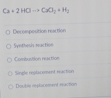 Ca+2HClto CaCl_2+H_2
Decomposition reaction
Synthesis reaction
Combustion reaction
Single replacement reaction
Double replacement reaction