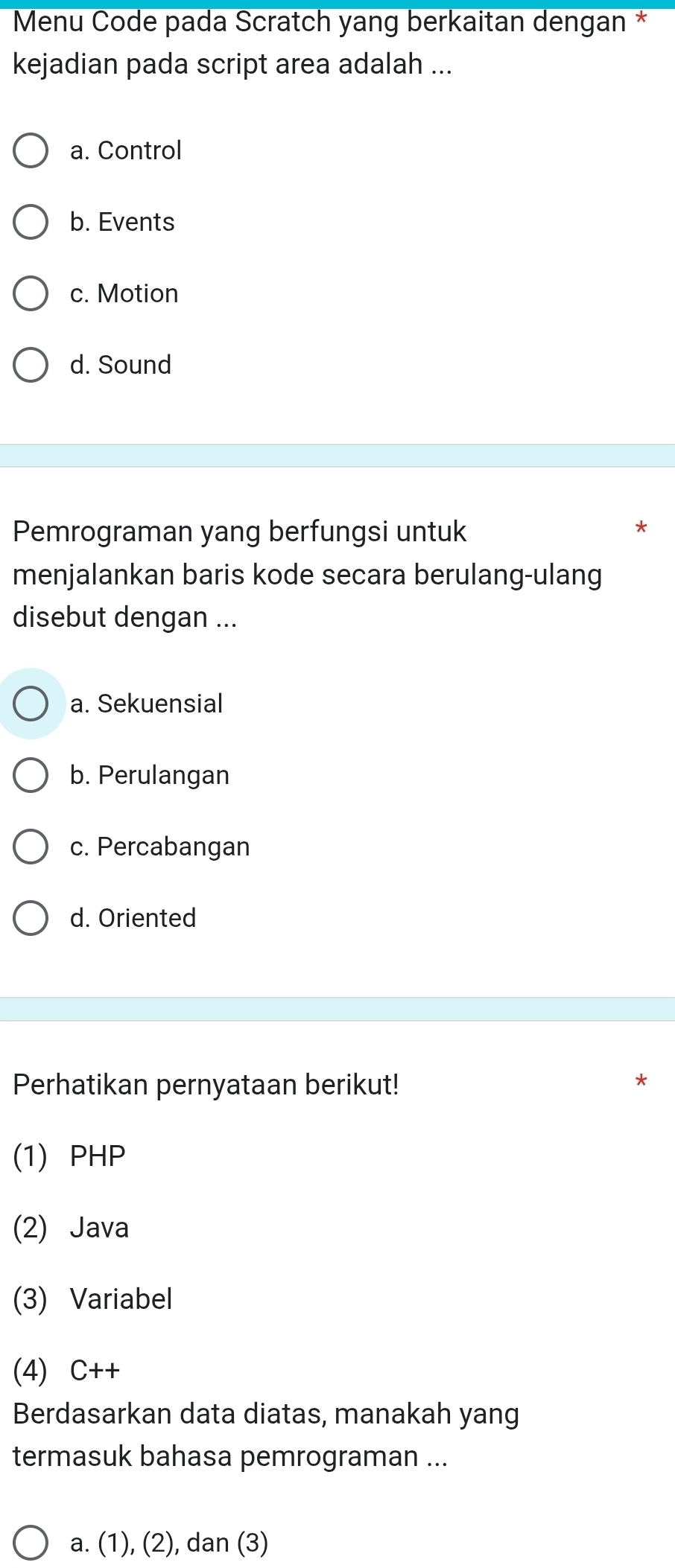 Menu Code pada Scratch yang berkaitan dengan *
kejadian pada script area adalah ...
a. Control
b. Events
c. Motion
d. Sound
Pemrograman yang berfungsi untuk
menjalankan baris kode secara berulang-ulang
disebut dengan ...
a. Sekuensial
b. Perulangan
c. Percabangan
d. Oriented
Perhatikan pernyataan berikut!
*
(1) PHP
(2) Java
(3) Variabel
(4) C++
Berdasarkan data diatas, manakah yang
termasuk bahasa pemrograman ...
a. (1), (2), dan (3)