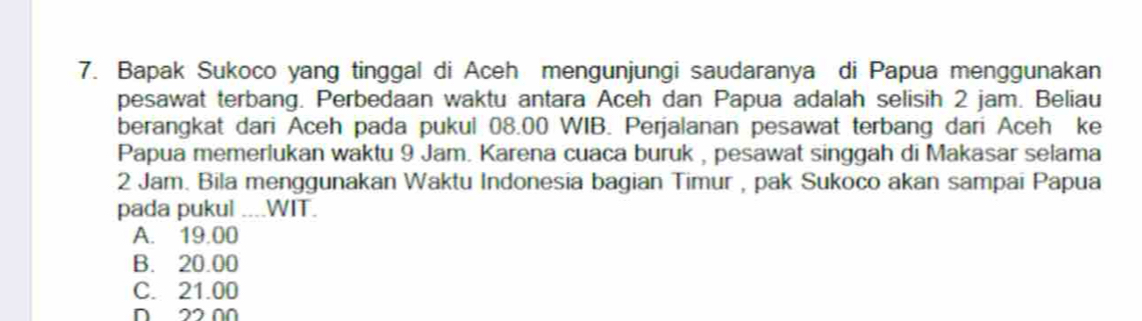 Bapak Sukoco yang tinggal di Aceh mengunjungi saudaranya di Papua menggunakan
pesawat terbang. Perbedaan waktu antara Aceh dan Papua adalah selisih 2 jam. Beliau
berangkat dari Aceh pada pukul 08.00 WIB. Perjalanan pesawat terbang dari Aceh ke
Papua memerlukan waktu 9 Jam. Karena cuaca buruk , pesawat singgah di Makasar selama
2 Jam. Bila menggunakan Waktu Indonesia bagian Timur , pak Sukoco akan sampai Papua
pada pukul ....WIT.
A. 19.00
B. 20.00
C. 21.00
D 22 0