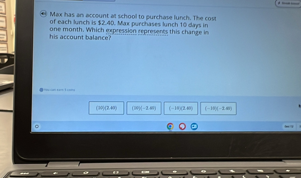 Max has an account at school to purchase lunch. The cost
of each lunch is $2.40. Max purchases lunch 10 days in
one month. Which expression represents this change in
his account balance?
You can earn 5 coins
(10)(2.40) (10)(-2.40) (-10)(2.40) (-10)(-2.40)
Ges 12