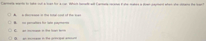 Carmela wants to take out a loan for a car. Which benefit will Carmela receive if she makes a down payment when she obtains the loan?
A. a decrease in the total cost of the loan
B. no penalties for late payments
C. an increase in the loan term
D. an increase in the principal amount