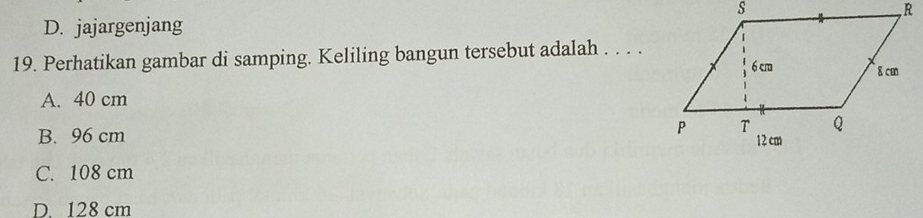 D. jajargenjang
19. Perhatikan gambar di samping. Keliling bangun tersebut adalah . . . .
A. 40 cm
B. 96 cm
C. 108 cm
D. 128 cm