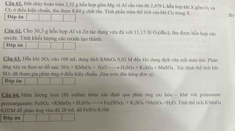 Câu 61, Đốt cháy hoàn toàn 2,52 g hỗn hợp gồm Mg và Al cần vừa đủ 2,479 L hỗn hợp khí X gồm O_2 và
Cl_2 ở điều kiện chuẩn, thu được 8,84 g chất rắn. Tính phần trăm thể tích của khí Cl_2 trong X. đây 
Đáp án 
Câu 62, Cho 30, 3 g hỗn hợp Al và Zn tác dụng vừa đủ với 11, 15 lít O_2(dkc) ), thu được hỗn hợp các 
oxide. Tính khối lượng các oxide tạo thành. 
Đáp án 
Câu 63, Dẫn khí SO_2 vào 100 mL dung dịch KMnO4 0,02 M đến khi dung dịch vừa mất màu tím. Phản 
ứng xảy ra theo sơ đồ sau: SO_2+KMnO_4+H_2Oto H_2SO_4+K_2SO_4+MnSO_4. Xác định thể tích khí
SO_2 đã tham gia phản ứng ở điều kiện chuẩn. (làm tròn đến hàng đơn vị) 
Đáp án 
Câu 64 Hàm lượng iron (II) sulfate được xác định qua phản ứng oxi hóa - khử với potassium 
permanganate: FeSO_4+KMnO_4+H_2SO_4to Fe_2(SO_4)_3+K_2SO_4+MnSO_4+H_2O. Tính thề tích KMn D
0,02M để phản ứng vừa đủ 20 mL dd FeSO₄ 0,1M. 
Đáp án