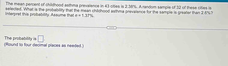 The mean percent of childhood asthma prevalence in 43 cities is 2.38%. A random sample of 32 of these cities is 
selected. What is the probability that the mean childhood asthma prevalence for the sample is greater than 2.6%? 
Interpret this probability. Assume that sigma =1.37%. 
The probability is □. 
(Round to four decimal places as needed.)