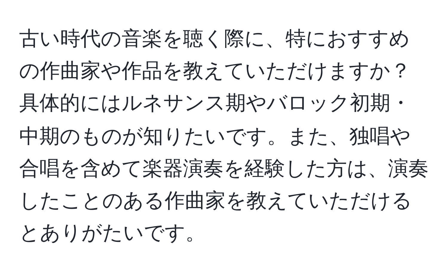 古い時代の音楽を聴く際に、特におすすめの作曲家や作品を教えていただけますか？具体的にはルネサンス期やバロック初期・中期のものが知りたいです。また、独唱や合唱を含めて楽器演奏を経験した方は、演奏したことのある作曲家を教えていただけるとありがたいです。