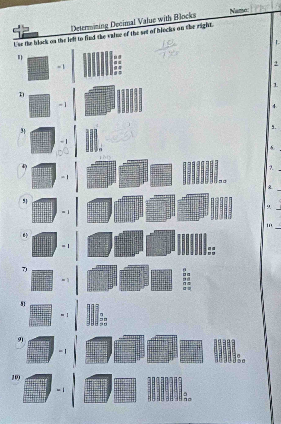Name: 
Determining Decimal Value with Blocks 
Use the block on the left to find the value of the set of blocks on the right. 
1) 
= 1 
2 
3. 
2) 
4. 
3) 
5. 
6. 
4) 
7._ 
。 σ
8._ 
5) 
9._
= 1
_ 
10. 
6)
= 1.. 
.. 
7) 
= 1 
:: 
8)
= 1
9)
= 1
。。 
10)
=1