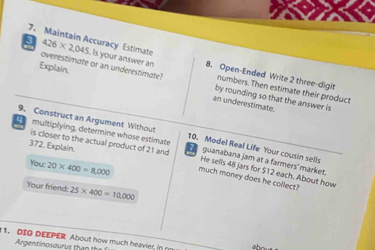 Maintain Accuracy Estimate 
a 
3 426* 2,045 Is your answer an numbers. Then estimate their product 
8. Open-Ended Write 2 three-digit 
overestimate or an underestimate? by rounding so that the answer is 
Explain. an underestimate. 
9. Construct an Argument Without 10. Model Real Life Your cousin sells 
372. Explain. 
multiplying, determine whose estimate 7 guanabana jam at a farmers' market. 
is closer to the actual product of 21 and He sells 48 jars for $12 each. About how 
You: 20* 400=8,000
much money does he collect? 
Your friend: 25* 400=10,000
1. DIG DEEPER About how much heavier, in no 
Argentinosaurus than the