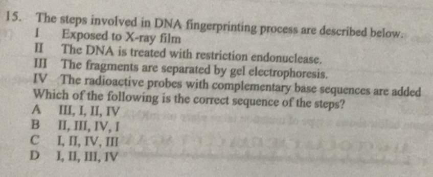 The steps involved in DNA fingerprinting process are described below.
1 Exposed to X -ray film
II The DNA is treated with restriction endonuclease.
III The fragments are separated by gel electrophoresis.
IV The radioactive probes with complementary base sequences are added
Which of the following is the correct sequence of the steps?
A III, I, II, IV
B II, III, IV, I
C I, II, IV, III
D I, II, III, IV