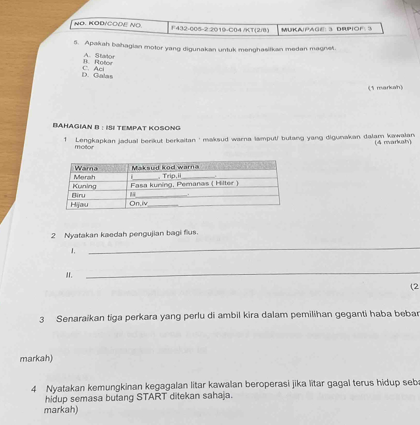 NO. KOD/CODE NO. F432-005 2:20 19-C04 /KT(2/8) MUKA/PAGE: 3 DRP/OF: 3
5. Apakah bahagian motor yang digunakan untuk menghasilkan medan magnet.
A. Stator
B. Rotor
C. Aci
D. Galas
(1 markah)
BAHAGIAN B : ISI TEMPAT KOSONG
1 Lengkapkan jadual berikut berkaitan ' maksud warna lamput/ butang yang digunakan dalam kawalan
(4 markah)
motor
2 Nyatakan kaedah pengujian bagi fius.
1.
_
I.
_
(2
3 Senaraikan tiga perkara yang perlu di ambil kira dalam pemilihan geganti haba bebar
markah)
4 Nyatakan kemungkinan kegagalan litar kawalan beroperasi jika litar gagal terus hidup seba
hidup semasa butang START ditekan sahaja.
markah)