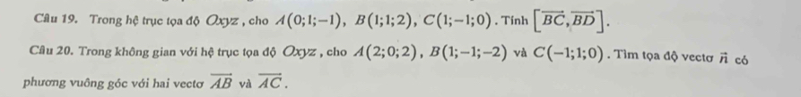 Trong hệ trục tọa độ Oxyz , cho A(0;1;-1), B(1;1;2), C(1;-1;0). Tính [vector BC,vector BD]. 
Câu 20. Trong không gian với hệ trục tọa độ Oxyz , cho A(2;0;2), B(1;-1;-2) và C(-1;1;0). Tìm tọa độ vectơ vector n có 
phương vuông góc với hai vectơ vector AB và overline AC.