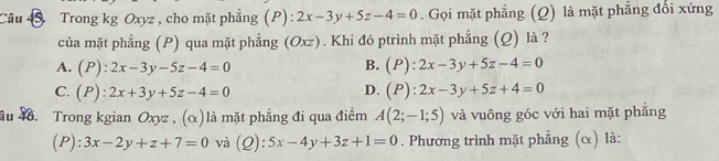 Trong kg Oxyz , cho mặt phẳng (P): 2x-3y+5z-4=0. Gọi mặt phẳng (Q) là mặt phẳng đổi xứng
của mặt phẳng (P) qua mặt phẳng (Oxz). Khi đó ptrình mặt phẳng (Q) là ?
A. (P):2x-3y-5z-4=0 B. (P):2x-3y+5z-4=0
D.
C. (P):2x+3y+5z-4=0 (P):2x-3y+5z+4=0
ầu 4. Trong kgian Oxyz , (α)là mặt phẳng đi qua điểm A(2;-1;5) và vuông góc với hai mặt phẳng
(P): 3x-2y+z+7=0 và (Q): 5x-4y+3z+1=0. Phương trình mặt phẳng (α) là: