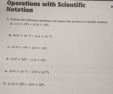 Operations with Scientific 
Notation 
1. Perform the following operations and express the answers in scientific notation.
(1.2* 10^5)+(5.35* 10^6)
b. (6.91* 10^(-2))+(2.4* 10^(-3))
C. (9.70* 10^6)+(8.3* 10^5)
d. (3.67* 10^2)-(1.6* 10^1)
e. (8.41* 10^(-5))-(7.9* 10^(-6))
f. (1.33* 10^5)-(4.9* 10^4)