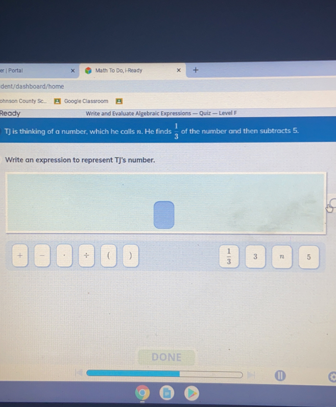 er | Portal Math To Do, i-Ready
dent/dashboard/home
ohnson County Sc... Google Classroom
Ready Write and Evaluate Algebraic Expressions — Quiz — Level F
TJ is thinking of a number, which he calls n. He finds  1/3  of the number and then subtracts 5.
Write an expression to represent TJ's number.

÷    1/3  3 n 5
D ONE