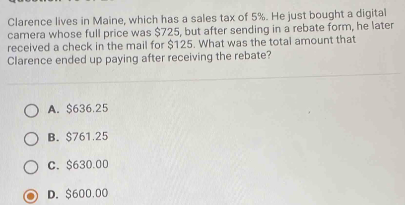 Clarence lives in Maine, which has a sales tax of 5%. He just bought a digital
camera whose full price was $725, but after sending in a rebate form, he later
received a check in the mail for $125. What was the total amount that
Clarence ended up paying after receiving the rebate?
A. $636.25
B. $761.25
C. $630.00
D. $600.00