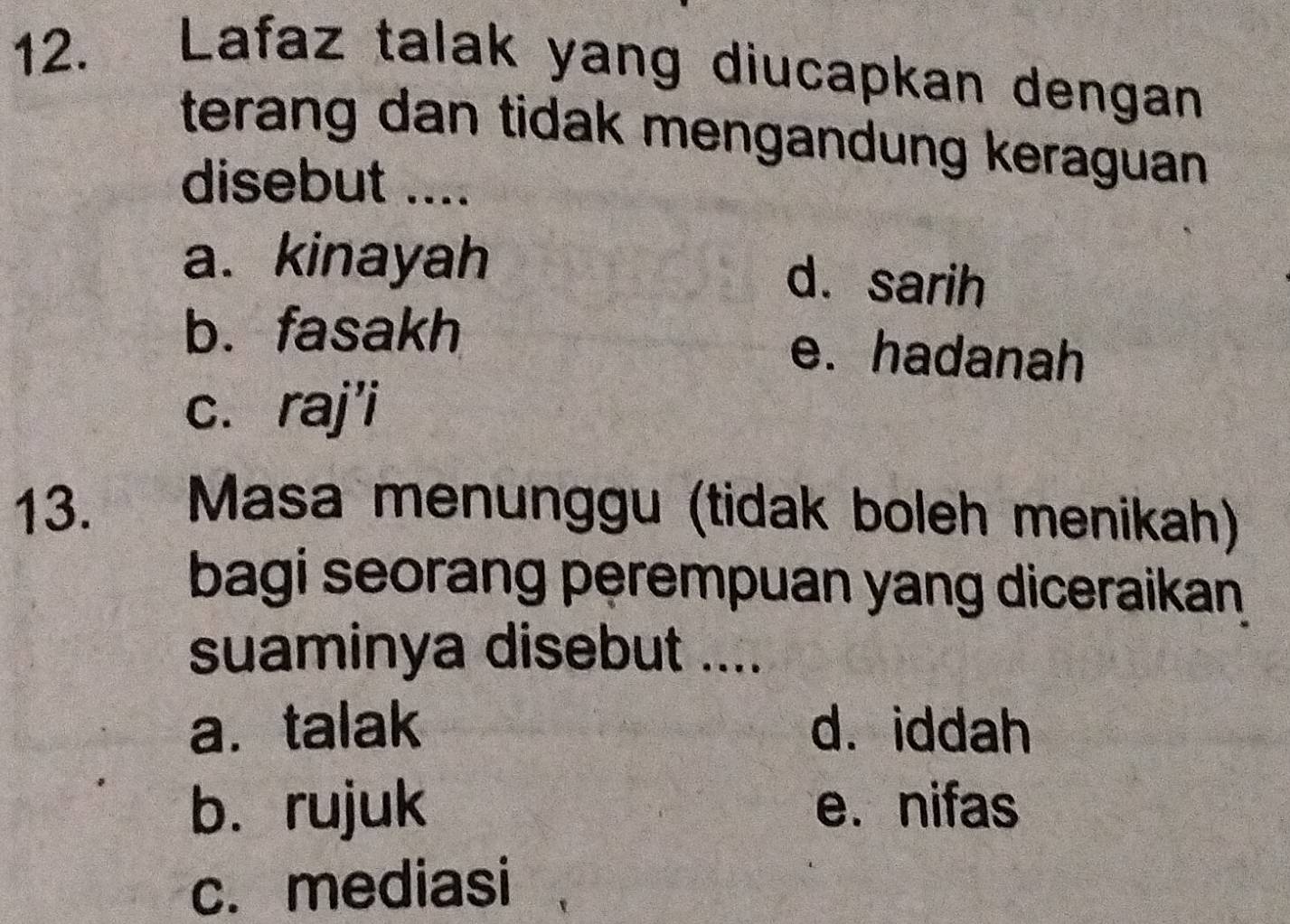 Lafaz talak yang diucapkan dengan
terang dan tidak mengandung keraguan 
disebut ....
a. kinayah d. sarih
b. fasakh e. hadanah
c. raj'i
13. Masa menunggu (tidak boleh menikah)
bagi seorang perempuan yang diceraikan
suaminya disebut ....
a. talak d. iddah
b. rujuk e. nifas
c. mediasi