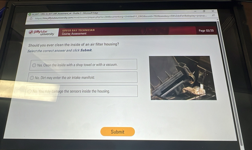 JU_837 - CRS: JU_837_UBT_Assesment_v4 - Profile 1 - Microsoft Edge
https://Ims.jiffylubeuniversity.com/mod/scorm/player.php?a=244&currentorg=Untitled11_ORG&scoid=782&sesskey=EWv2doFxr1&display=popup...
UPPER BAY TECHNICIAN
university Page 03/20
jiffylube Course Assessment
Should you ever clean the inside of an air filter housing?
Select the correct answer and click Submit.
Yes. Clean the inside with a shop towel or with a vacuum.
No. Dirt may enter the air intake manifold.
No. You may damage the sensors inside the housing.
Submit