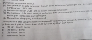 Perhatikan pernyataan berikut
(1) Menjalankan segala ketentuan hukum serta kehidupan berbangsa dan bernegar
berdasarkan UUD 1945.
(2) Mensosialisasikan UUD 1945 ke dalam berbagai kehidupan
(3) Menjadikan UUD 1945 sebagai pedoman atas permasalahan ketatanegaraan a
kehidupan berbangsa dan bernegara
(4) Menjadikan sikap yang konstitusional.
Pernyataan di atas yang merupakan sikap positif warga negara yang perlu diłakukan tern
pokok-pokok pikiran Pembukaan UUD 1945 ditunjukkan oleh nomor ---
a. (1), (2), dan (3) benar
b. (1) dan (3) benar
c. (2) dan (4) benar
d. semuanya benar