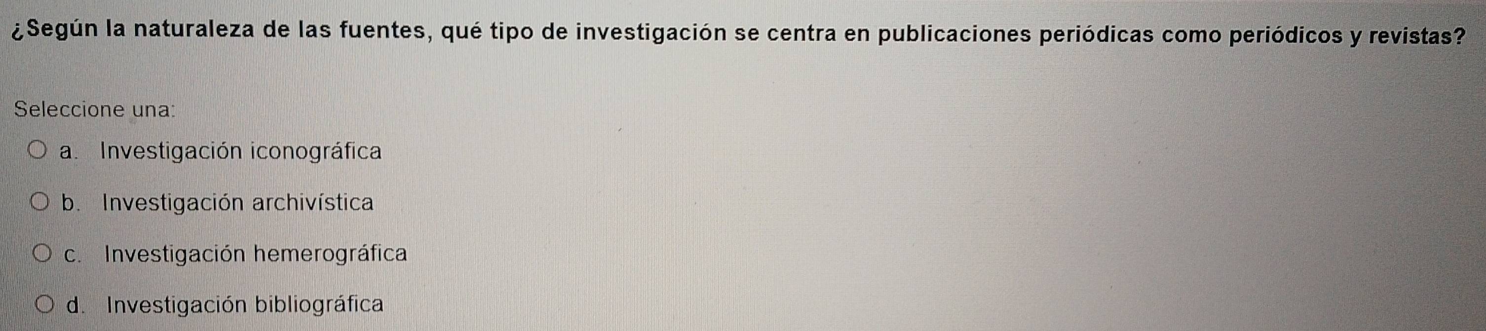 ¿Según la naturaleza de las fuentes, qué tipo de investigación se centra en publicaciones periódicas como periódicos y revistas?
Seleccione una:
a. Investigación iconográfica
b. Investigación archivística
c. Investigación hemerográfica
d. Investigación bibliográfica