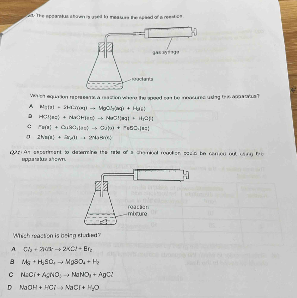 20: The apparatus shown is used to measure the speed of a reaction.
Which equation represents a reaction where the speed can be measured using this apparatus?
A Mg(s)+2HCl(aq)to MgCl_2(aq)+H_2(g)
B HCl(aq)+NaOH(aq)to NaCl(aq)+H_2O(l)
C Fe(s)+CuSO_4(aq)to Cu(s)+FeSO_4(aq)
D 2Na(s)+Br_2(l)to 2NaBr(s)
Q21:An experiment to determine the rate of a chemical reaction could be carried out using the
apparatus shown.
Which reaction is
A Cl_2+2KBrto 2KCl+Br_2
B Mg+H_2SO_4to MgSO_4+H_2
C NaCl+AgNO_3to NaNO_3+AgCl
D NaOH+HClto NaCl+H_2O