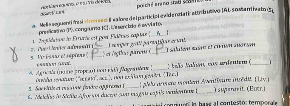 poiché erano stati sco n 
Hostium equites, a nostris devicti, 
disiecti sunt. 
a. Nelle seguenti frasi riconosci il valore dei participi evidenziati: attributivo (A), sostantivato (S), 
predicativo (P), congiunto (C). L'esercizio è avviato. 
1. Trepidatum in Etruria est post Fiděnas captas (_ A_ ). 
2. Pueri leniter admoniti ( ) semper grati parentĭbus erunt. 
3. Vir bonus et sapiens (_ _) et legĭbus parens (_ ) salutem suam et civium suorum 
omnium curat. 
4. Agricola (nome proprio) non vidit flagrantem (_ ) bello Italiam, non ardentem (_ ) 
invidiā senatum (“senato”, acc.), non exilium geněri. (Tac.) 
5. Saevitiis et maxime fenöre oppressa ( ) plebs armata montem Aventīnum insēdit. (Liv.) 
6. Metellus in Sicilia Afrorum ducem cum magnis copiis venientem ( _) superavit. (Eutr.) 
sini o n g iunti in base al contesto: temporale