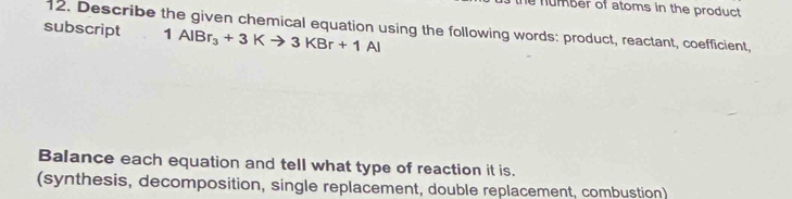 number of atoms in the product 
12. Describe the given chemical equation using the following words: product, reactant, coefficient, 
subscript 1AlBr_3+3Kto 3KBr+1Al
Balance each equation and tell what type of reaction it is. 
(synthesis, decomposition, single replacement, double replacement, combustion)