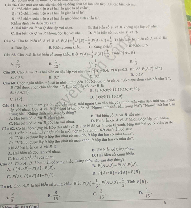 gi trên the được my n
Câu 56. Gieo một con xúc xắc cân đổi và đồng chất hai lần liên tiếp. Xét các biển cổ sau:
P: ''Số chẩm xuất hiện ở cả hai lần gieo là số chẵn'';
Q : ''Số chấm xuất hiện ở cả hai lần gieo là số lẻ'';
R: ''Số chẩm xuất hiện ở cả hai lần gico khác tính chẵn lẻ''.
Khẳng định nào dưới đây sai?
A. Hai biển cổ P và Q độc lập với nhau. B. Hai biển cổ P và R không độc lập với nhau.
C. Hai biến cổ Q và R không độc lập với nhau. D. R là biển cố hợp của P và Q.
Câu 57. Cho hai biển cố A và B có P(A)= 1/3 ,P(B)= 1/4 ,P(A∪ B)= 1/2 . Ta kết luận hai biển cổ A và B là:
A. Độc lập. B. Không xung khắc. C. Xung khắc. D. Không rõ.
Câu 58. Cho A,B là hai biến cố xung khắc. Biết P(A)= 1/3 ,P(B)= 1/4 . Tinh P(A∪ B).
A.  7/12 . B.  1/12 . C.  1/7  D.  1/2 .
Câu 59. Cho A và B là hai biển cố độc lập với nhau và P(A)=0,4;P(B)=0,3. Khi đó P(A.B) bằng
A. 0,58 . B. 0,_ 7. C. 0,1 . D. 0,12.
Câu 60. Chọn ngẫu nhiên một số tự nhiên từ 1 đến 20 . Xét các biến cố A: “'Số được chọn chia hết cho 3 '';
B: 'Số được chọn chia hết cho 4'' Khi đó biển cố A∩ B là
A.  3;4;12 .
B.  3;4;6;8;9;12;15;16;18;20 .
C.  12 .
D.  3;6;9;12;15;18 .
Câu 61. Hai xạ thủ tham gia thi đấu bắn súng, mỗi người bắn vào bia của minh một viên đạn một cách độc
lập với nhau. Gọi A và B lần lượt là các biến cổ “Người thứ nhất bắn trúng bia”; “Người thứ hai bãn
trủng bia''. Khẳng định nào sau đây đúng?
A. Hai biến cổ A và B bằng nhau. B. Hai biến cố A và B đối nhau.
C. Hai biến cố A và B độc lập với nhau. D. Hai biến cổ A và B không độc lập với nhau.
Câu 62. Có hai hộp đựng bí. Hộp thứ nhất có 3 viên bi đỏ và 4 viên bị xanh. Hộp thứ hai có 5 viên bi đó
và 3 viên bỉ xanh. Lấy ngẫu nhiên mỗi hộp một viên bi. Xét các biến cố sau:
A: “Viên bi được lấy ở hộp thứ nhất có màu đỏ, ở hộp thứ hai có màu xanh”;
B: “Viên bì được lấy ở hộp thứ nhất có màu xanh, ở hộp thứ hai có màu đỏ”.
Khi đó hai biến cổ A và B là
A. Hai biến cổ độc lập với nhau. B. Hai biến cố bằng nhau.
C. Hai biến cố đối của nhau. D. Hai biến cố xung khắc.
Câu 63. Cho A, B là hai biển cổ xung khắc. Đẳng thức nào sau đây đủng?
A. P(A∪ B)=P(A)+P(B).
B. P(A∪ B)=P(A).P(B).
C. P(A∪ B)=P(A)-P(B).
D. P(A∩ B)=P(A)+P(B).
Câu 64. Cho A,B là hai biển cố xung khắc. Biết P(A)= 1/5 ,P(A∪ B)= 1/3 . Tính P(B).
A.  3/5 . B.  8/15 . C.  2/15 . D.  1/15 .
6
Nguễn Văn Cảng