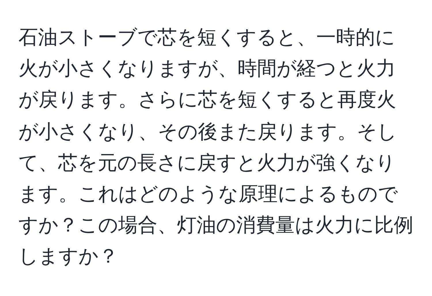 石油ストーブで芯を短くすると、一時的に火が小さくなりますが、時間が経つと火力が戻ります。さらに芯を短くすると再度火が小さくなり、その後また戻ります。そして、芯を元の長さに戻すと火力が強くなります。これはどのような原理によるものですか？この場合、灯油の消費量は火力に比例しますか？