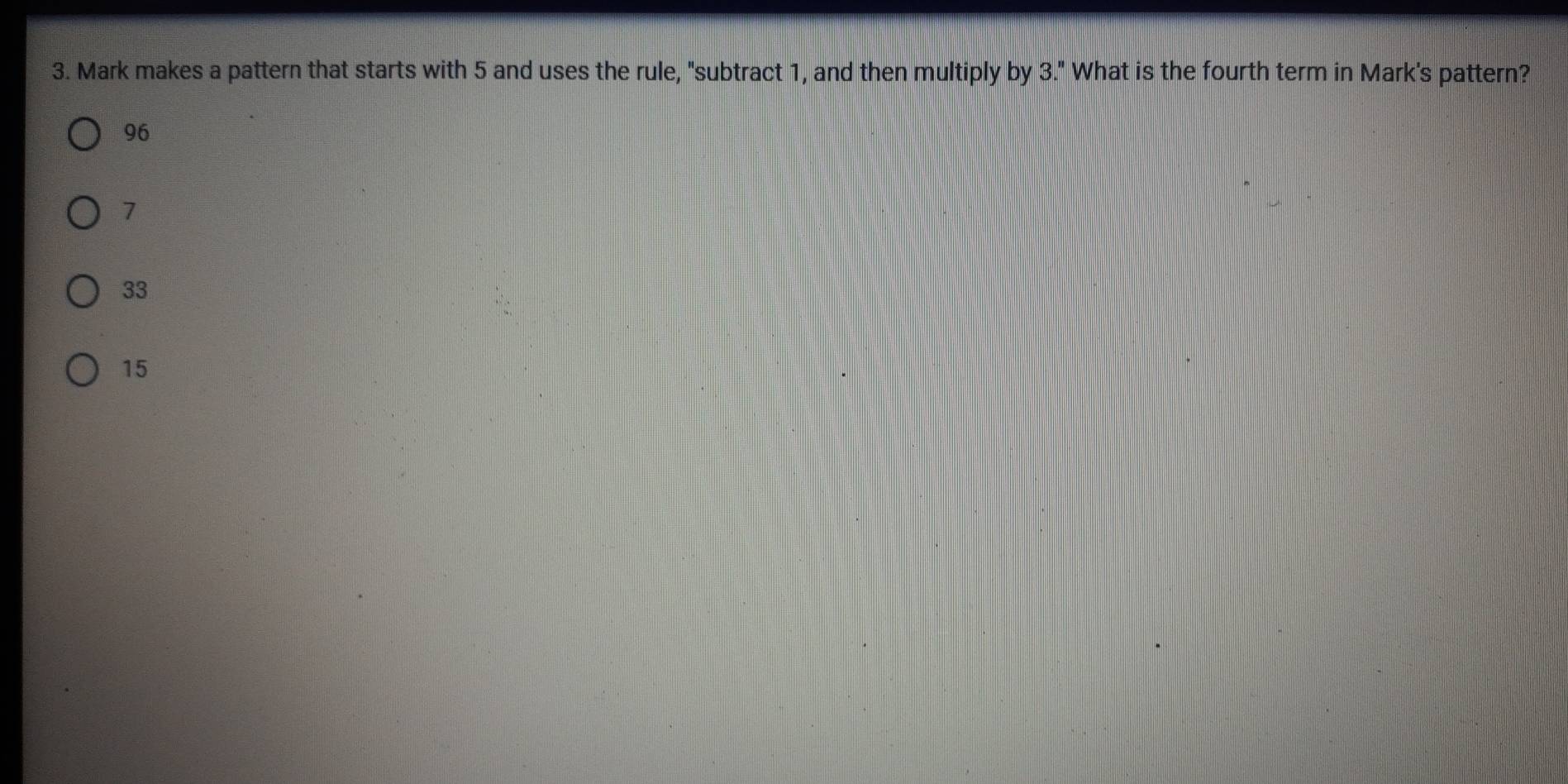 Mark makes a pattern that starts with 5 and uses the rule, "subtract 1, and then multiply by 3." What is the fourth term in Mark's pattern?
96
7
33
15