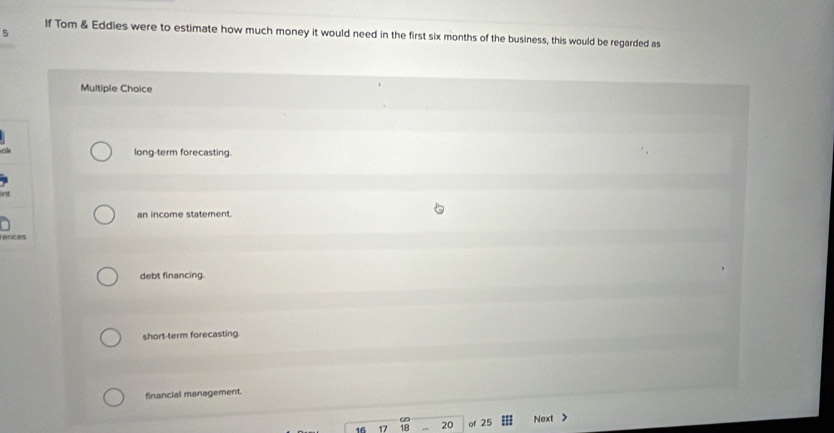 If Tom & Eddies were to estimate how much money it would need in the first six months of the business, this would be regarded as
Multiple Choice
long-term forecasting.
nt
an income statement.
rences
debt financing.
short-term forecasting.
financial management.
16 17 18 20 of 25 Next >