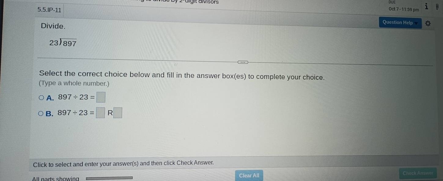 7 2-äigit divisors Oct 7 - 11:59 pm
5.5.IP-11
Divide.
Question Help
beginarrayr 23encloselongdiv 897endarray
Select the correct choice below and fill in the answer box(es) to complete your choice.
(Type a whole number.)
A. 897/ 23=□
B. 897/ 23=□ R| 
Click to select and enter your answer(s) and then click Check Answer.
All parts showing Clear All
Check Answer